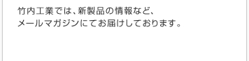 竹内工業では、新製品の情報など、メールマガジンにてお届けしております。